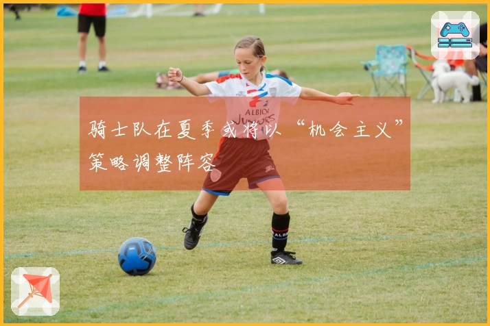 骑士队在夏季或将以“机会主义”策略调整阵容
